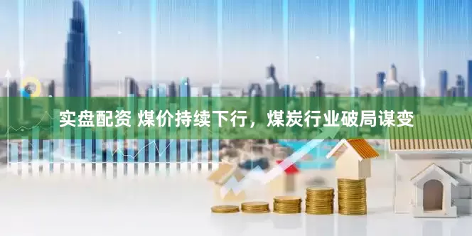 实盘配资 煤价持续下行，煤炭行业破局谋变