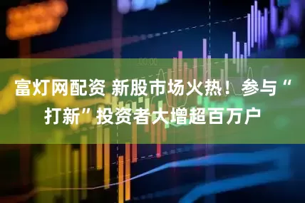 富灯网配资 新股市场火热！参与“打新”投资者大增超百万户
