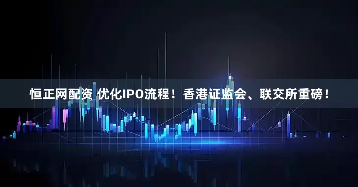 恒正网配资 优化IPO流程！香港证监会、联交所重磅！