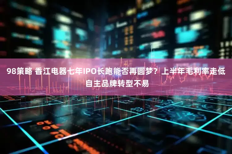 98策略 香江电器七年IPO长跑能否再圆梦？上半年毛利率走低 自主品牌转型不易