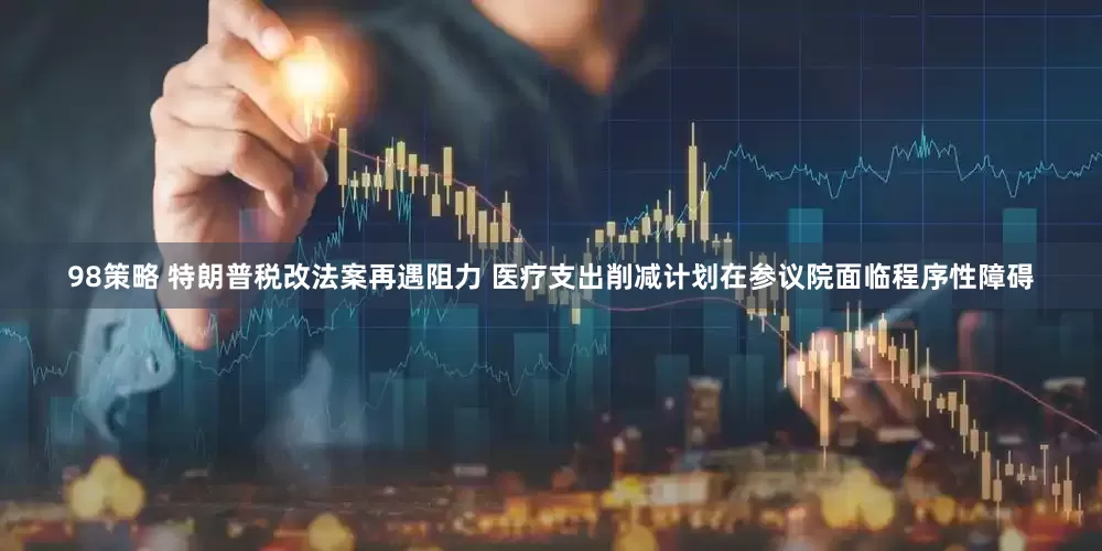 98策略 特朗普税改法案再遇阻力 医疗支出削减计划在参议院面临程序性障碍