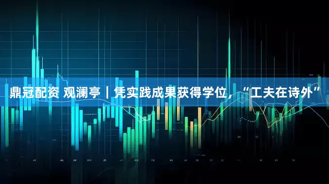 鼎冠配资 观澜亭｜凭实践成果获得学位，“工夫在诗外”