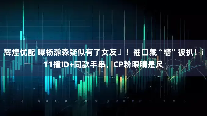 辉煌优配 曝杨瀚森疑似有了女友️！袖口藏“糖”被扒！i11撞ID+同款手串，CP粉眼睛是尺