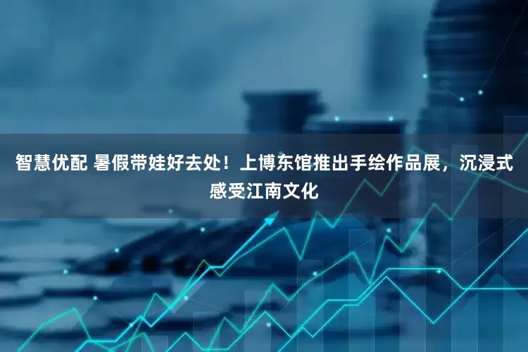 智慧优配 暑假带娃好去处！上博东馆推出手绘作品展，沉浸式感受江南文化