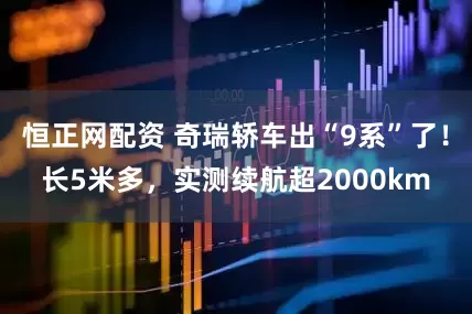 恒正网配资 奇瑞轿车出“9系”了！长5米多，实测续航超2000km