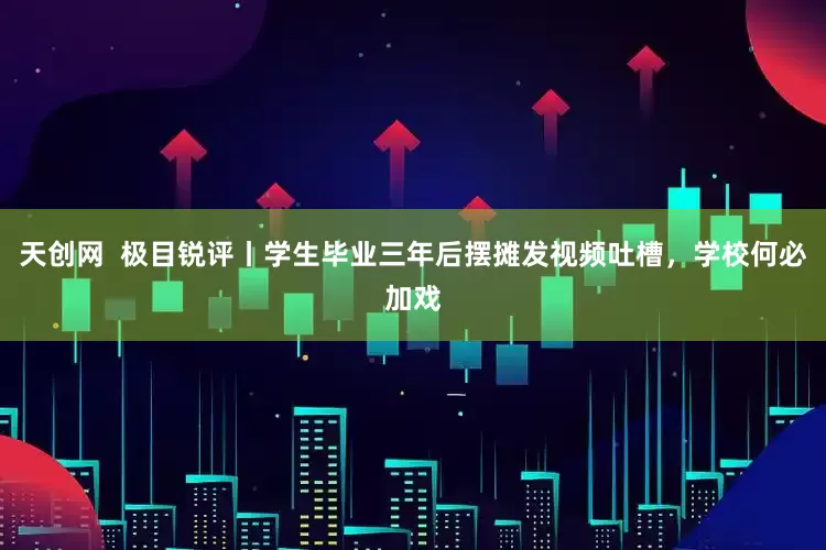 天创网  极目锐评丨学生毕业三年后摆摊发视频吐槽，学校何必加戏