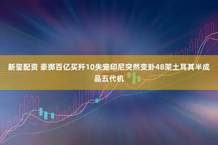 新玺配资 豪掷百亿买歼10失宠印尼突然变卦48架土耳其半成品五代机