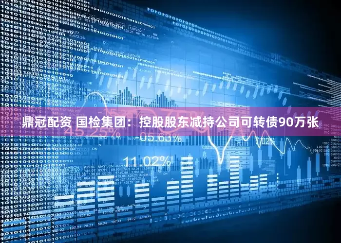 鼎冠配资 国检集团：控股股东减持公司可转债90万张