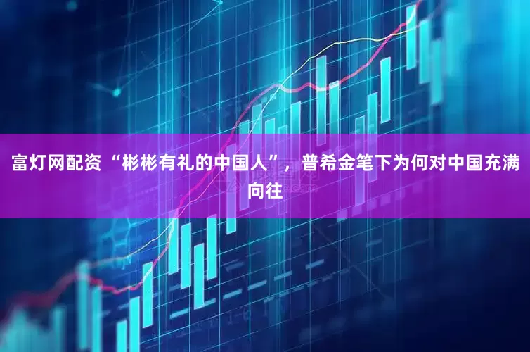 富灯网配资 “彬彬有礼的中国人”，普希金笔下为何对中国充满向往