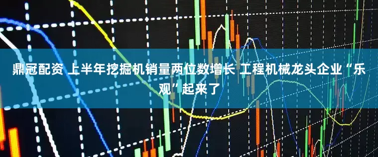 鼎冠配资 上半年挖掘机销量两位数增长 工程机械龙头企业“乐观”起来了