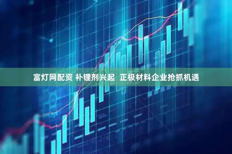 富灯网配资 补锂剂兴起  正极材料企业抢抓机遇