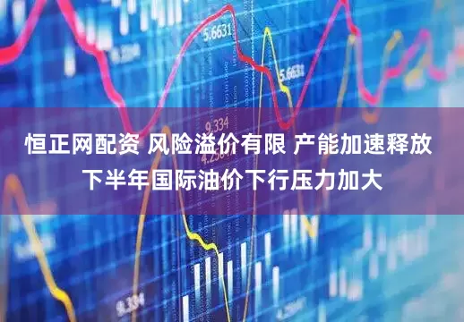 恒正网配资 风险溢价有限 产能加速释放 下半年国际油价下行压力加大