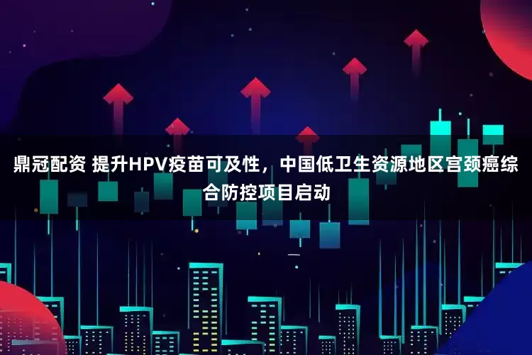 鼎冠配资 提升HPV疫苗可及性，中国低卫生资源地区宫颈癌综合防控项目启动
