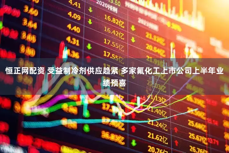 恒正网配资 受益制冷剂供应趋紧 多家氟化工上市公司上半年业绩预喜