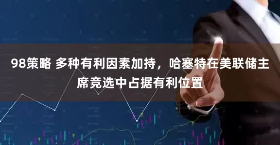 98策略 多种有利因素加持，哈塞特在美联储主席竞选中占据有利位置