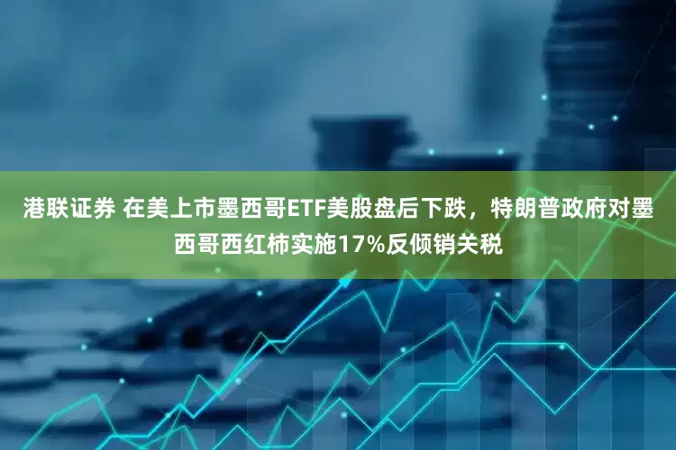 港联证券 在美上市墨西哥ETF美股盘后下跌，特朗普政府对墨西哥西红柿实施17%反倾销关税