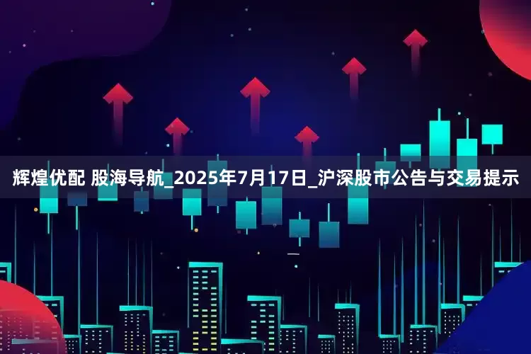 辉煌优配 股海导航_2025年7月17日_沪深股市公告与交易提示