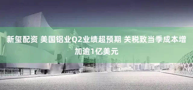 新玺配资 美国铝业Q2业绩超预期 关税致当季成本增加逾1亿美元