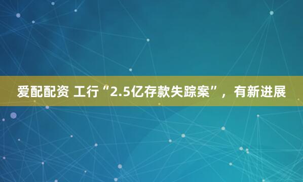 爱配配资 工行“2.5亿存款失踪案”，有新进展