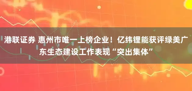 港联证券 惠州市唯一上榜企业！亿纬锂能获评绿美广东生态建设工作表现“突出集体”