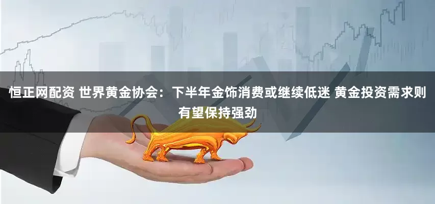 恒正网配资 世界黄金协会：下半年金饰消费或继续低迷 黄金投资需求则有望保持强劲