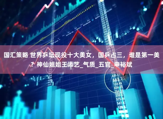国汇策略 世界乒坛现役十大美女，国乒占三，谁是第一美？神仙姐姐王添艺_气质_五官_申裕斌