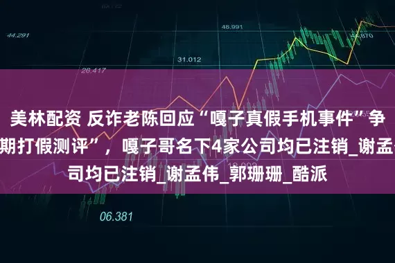美林配资 反诈老陈回应“嘎子真假手机事件”争议称“以后会长期打假测评”，嘎子哥名下4家公司均已注销_谢孟伟_郭珊珊_酷派