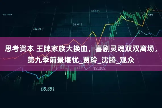 思考资本 王牌家族大换血，喜剧灵魂双双离场，第九季前景堪忧_贾玲_沈腾_观众