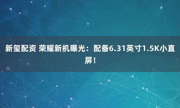 新玺配资 荣耀新机曝光：配备6.31英寸1.5K小直屏！