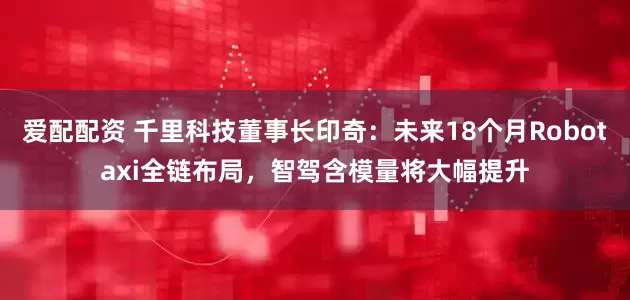 爱配配资 千里科技董事长印奇：未来18个月Robotaxi全链布局，智驾含模量将大幅提升