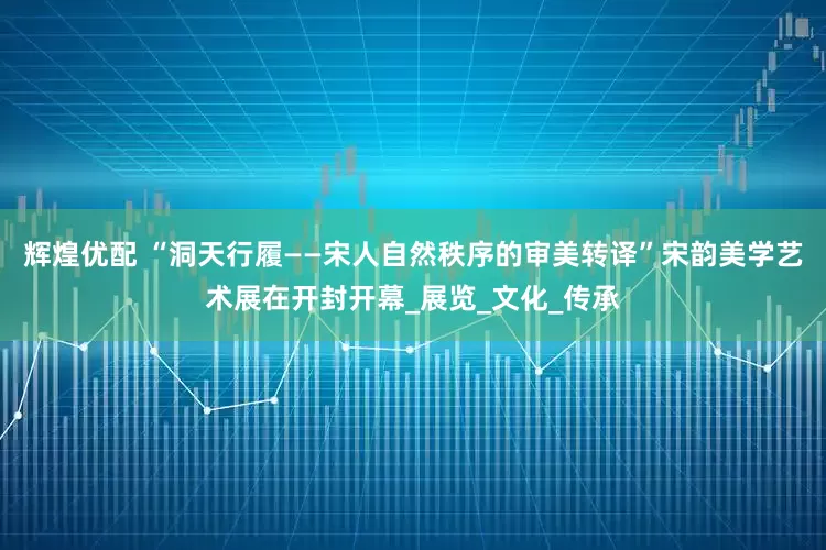 辉煌优配 “洞天行履——宋人自然秩序的审美转译”宋韵美学艺术展在开封开幕_展览_文化_传承